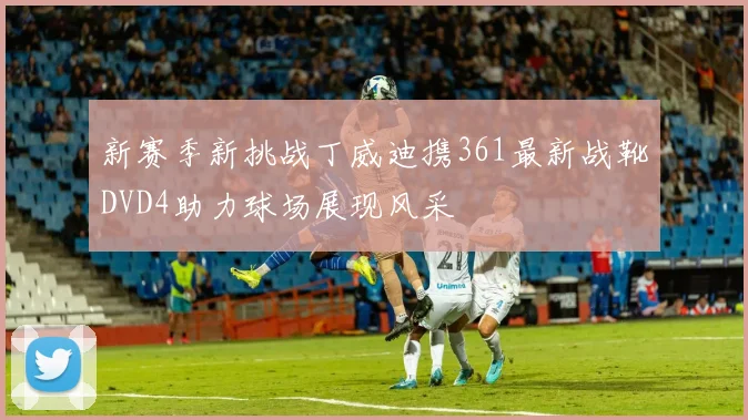 新赛季新挑战丁威迪携361最新战靴DVD4助力球场展现风采