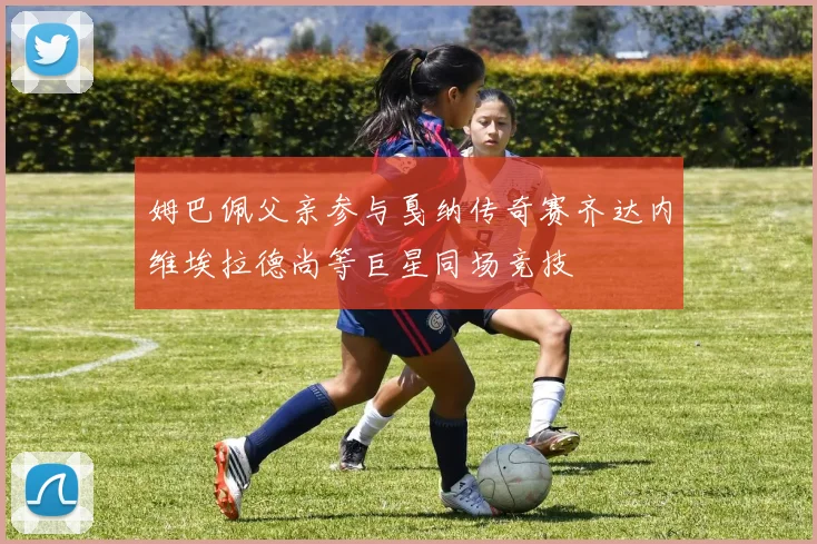 姆巴佩父亲参与戛纳传奇赛齐达内维埃拉德尚等巨星同场竞技