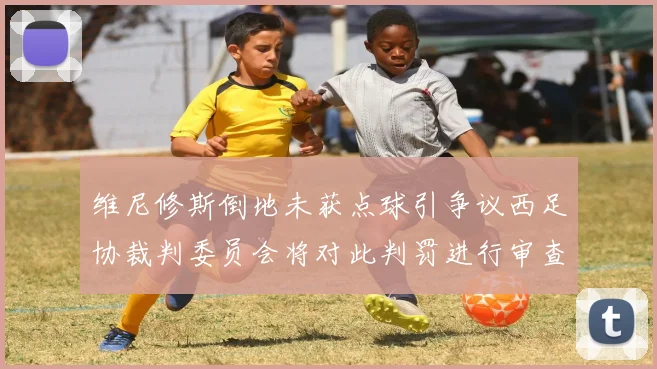 维尼修斯倒地未获点球引争议西足协裁判委员会将对此判罚进行审查