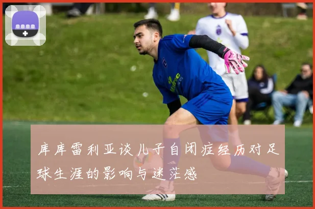 库库雷利亚谈儿子自闭症经历对足球生涯的影响与迷茫感