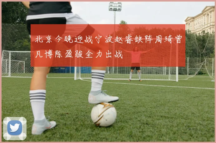 北京今晚迎战宁波赵睿缺阵周琦曾凡博陈盈骏全力出战