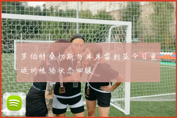 罗伯特桑切斯与库库雷利亚今日重返训练场状态回暖