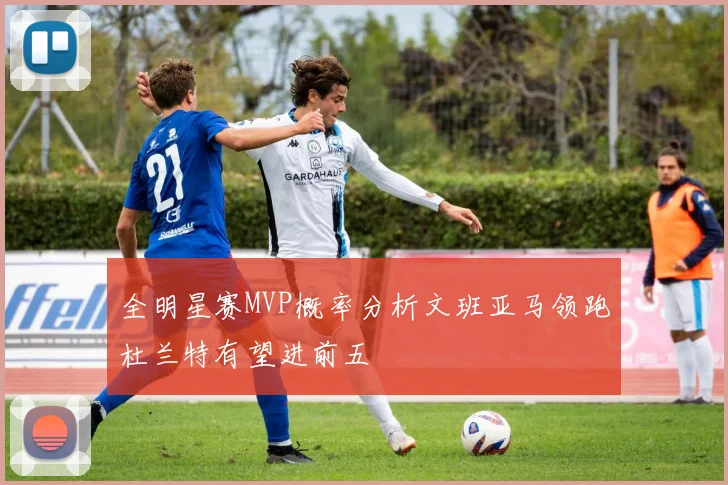 全明星赛MVP概率分析文班亚马领跑杜兰特有望进前五