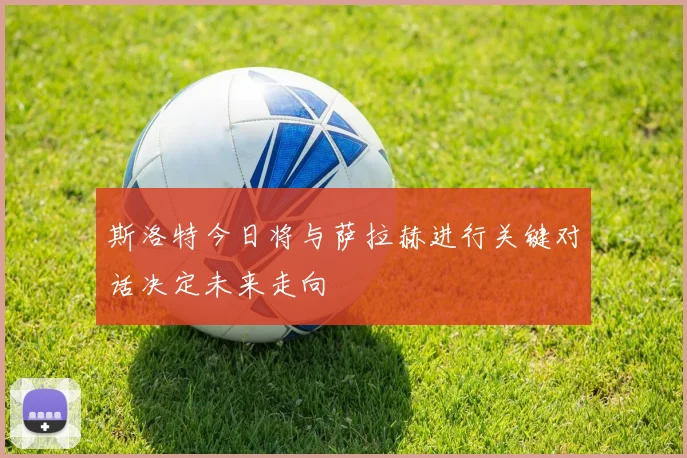 斯洛特今日将与萨拉赫进行关键对话决定未来走向