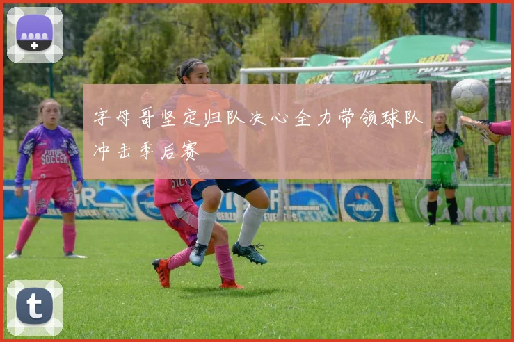 字母哥坚定归队决心全力带领球队冲击季后赛