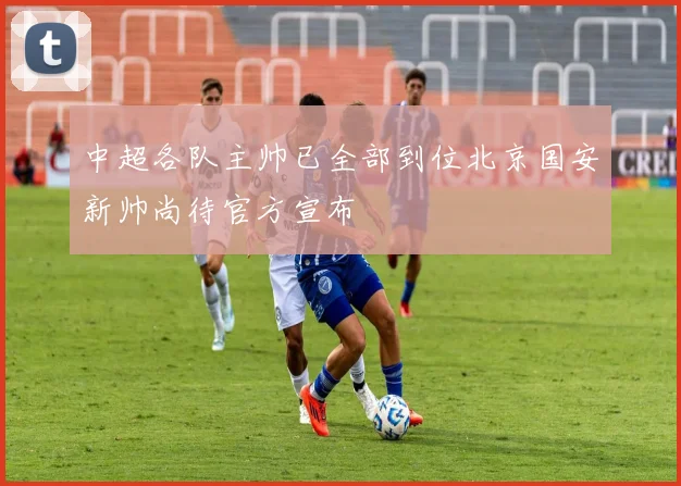 中超各队主帅已全部到位北京国安新帅尚待官方宣布