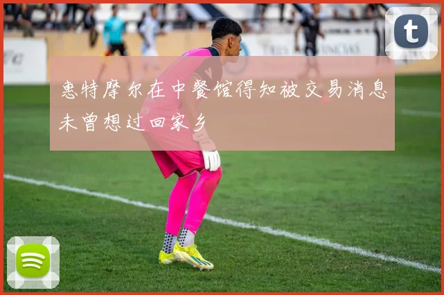 惠特摩尔在中餐馆得知被交易消息未曾想过回家乡