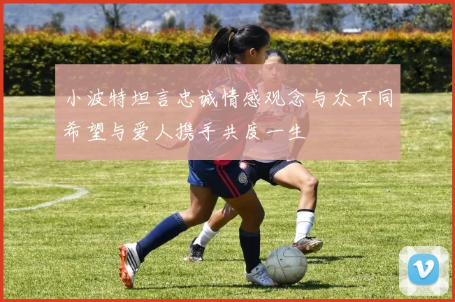 小波特坦言忠诚情感观念与众不同希望与爱人携手共度一生