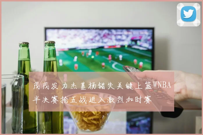 茂茂发力杰基杨错失关键上篮WNBA半决赛抢五战进入激烈加时赛
