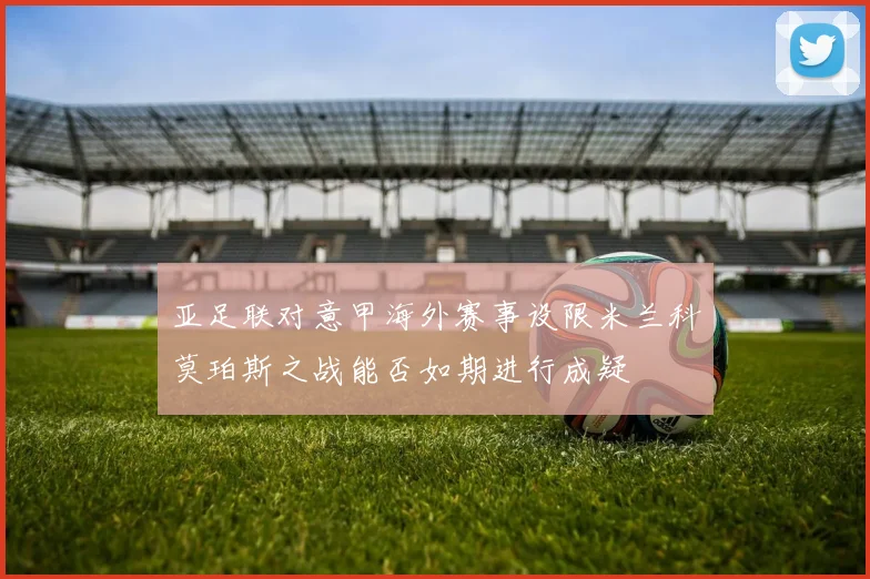 亚足联对意甲海外赛事设限米兰科莫珀斯之战能否如期进行成疑