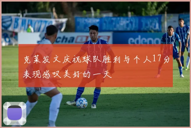 克莱发文庆祝球队胜利与个人17分表现感叹美好的一天