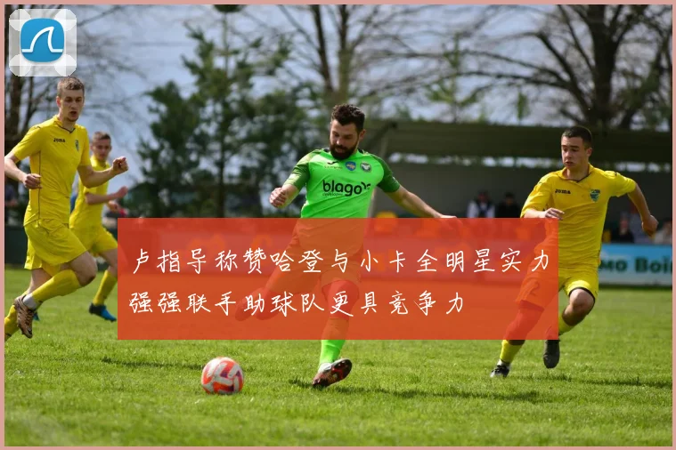 卢指导称赞哈登与小卡全明星实力强强联手助球队更具竞争力