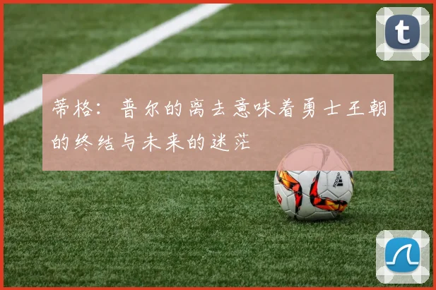 蒂格：普尔的离去意味着勇士王朝的终结与未来的迷茫
