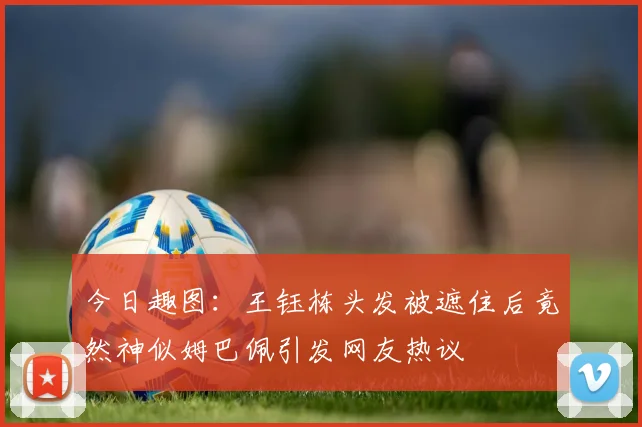 今日趣图：王钰栋头发被遮住后竟然神似姆巴佩引发网友热议