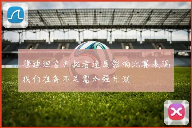 穆迪坦言开拓者速度影响比赛表现我们准备不足需加强计划