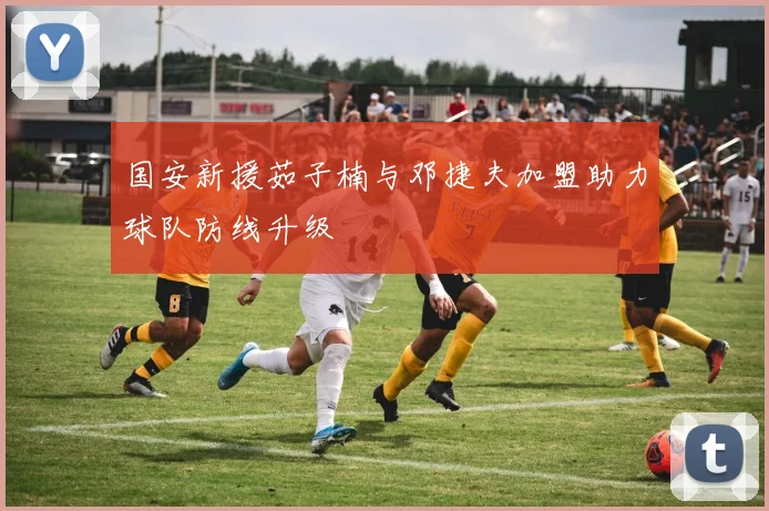 国安新援茹子楠与邓捷夫加盟助力球队防线升级