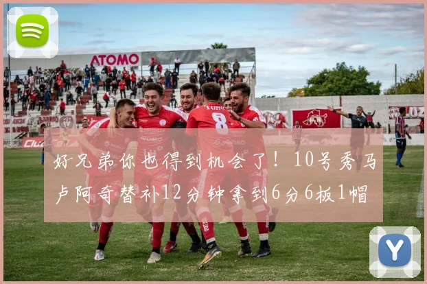 好兄弟你也得到机会了！10号秀马卢阿奇替补12分钟拿到6分6板1帽