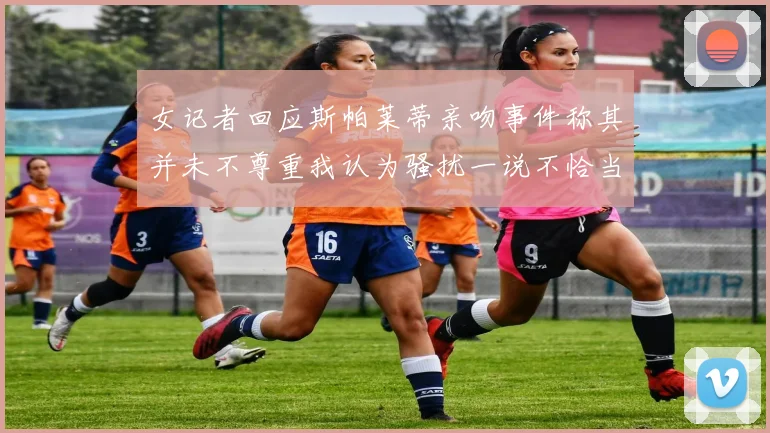 女记者回应斯帕莱蒂亲吻事件称其并未不尊重我认为骚扰一说不恰当
