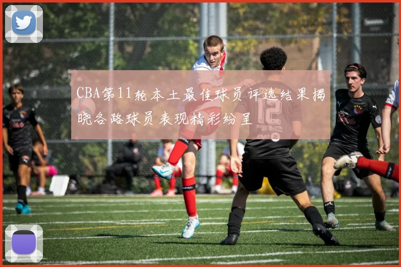 CBA第11轮本土最佳球员评选结果揭晓各路球员表现精彩纷呈