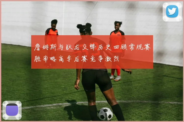 詹姆斯与狄龙交锋历史回顾常规赛胜率略高季后赛竞争激烈