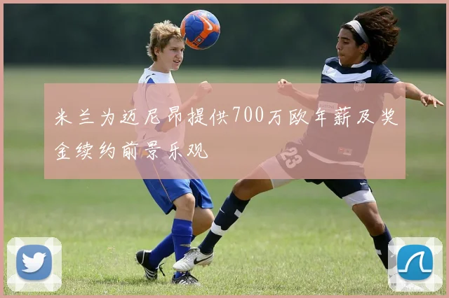 米兰为迈尼昂提供700万欧年薪及奖金续约前景乐观
