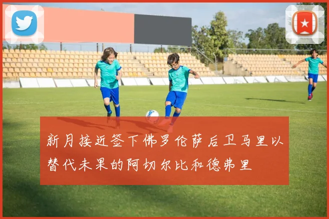 新月接近签下佛罗伦萨后卫马里以替代未果的阿切尔比和德弗里