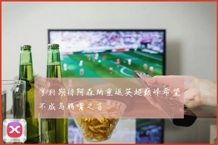 亨利期待阿森纳重返英超巅峰希望不成乌鸦嘴之言
