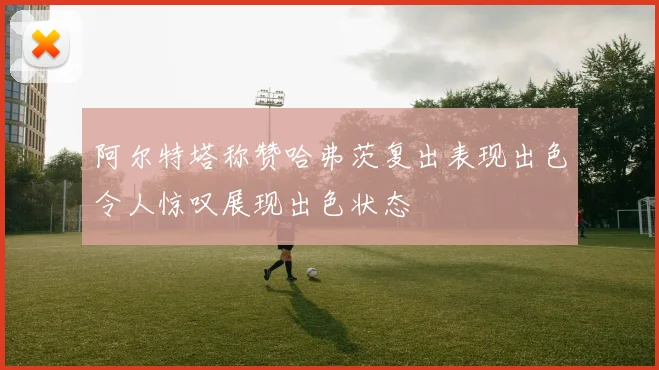 阿尔特塔称赞哈弗茨复出表现出色令人惊叹展现出色状态