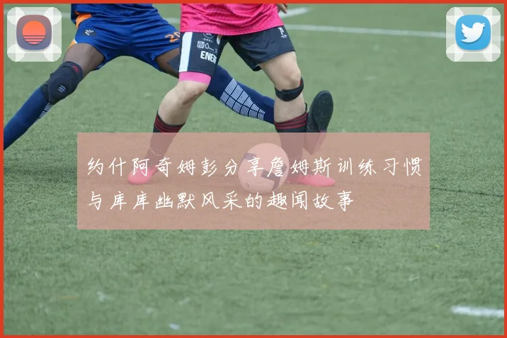 约什阿奇姆彭分享詹姆斯训练习惯与库库幽默风采的趣闻故事