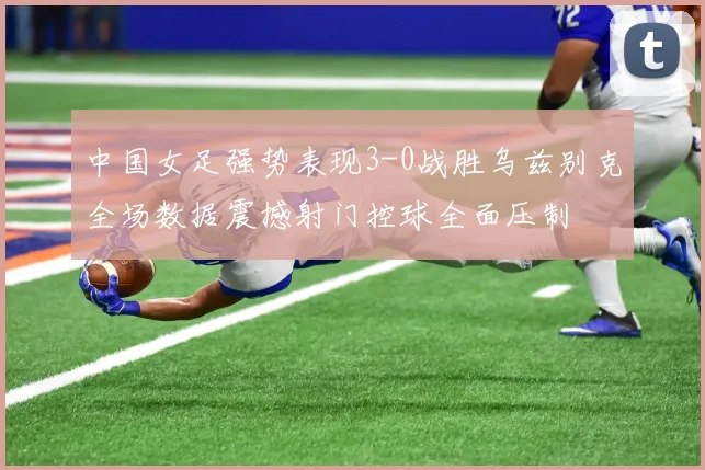 中国女足强势表现3-0战胜乌兹别克全场数据震撼射门控球全面压制