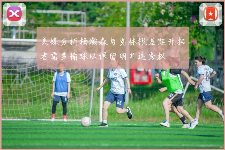 美媒分析杨瀚森与克林根差距开拓者需多输球以保留明年选秀权