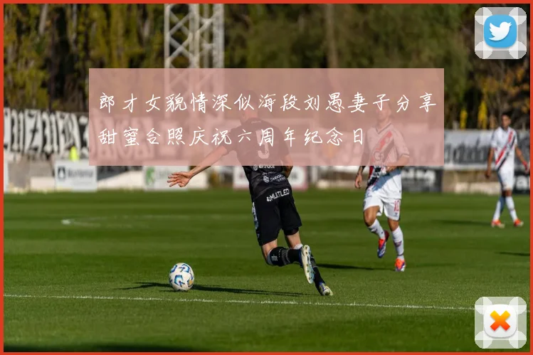 郎才女貌情深似海段刘愚妻子分享甜蜜合照庆祝六周年纪念日