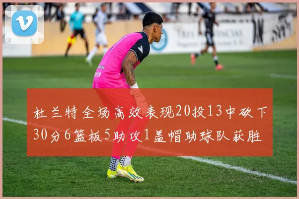 杜兰特全场高效表现20投13中砍下30分6篮板5助攻1盖帽助球队获胜