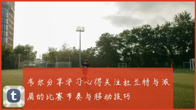 韦尔分享学习心得关注杜兰特与浓眉的比赛节奏与移动技巧