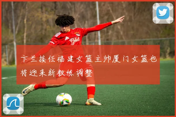 卞兰接任福建女篮主帅厦门女篮也将迎来新教练调整
