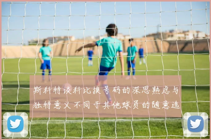 斯科特谈科比换号码的深思熟虑与独特意义不同于其他球员的随意选择