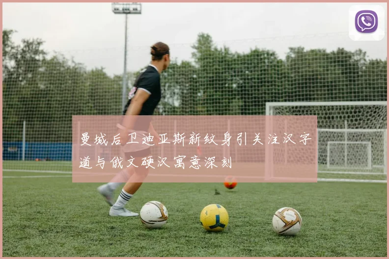 曼城后卫迪亚斯新纹身引关注汉字道与俄文硬汉寓意深刻