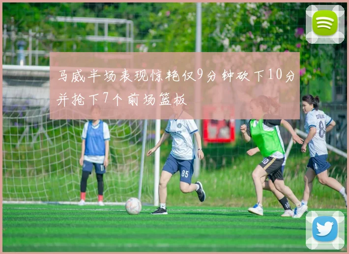 马威半场表现惊艳仅9分钟砍下10分并抢下7个前场篮板